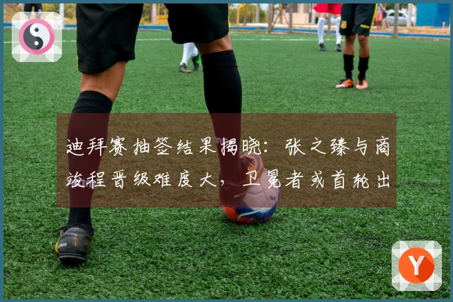迪拜赛抽签结果揭晓：张之臻与商竣程晋级难度大，卫冕者或首轮出局！