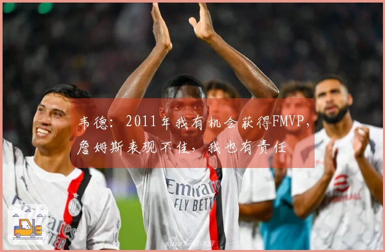 韦德：2011年我有机会获得FMVP，詹姆斯表现不佳，我也有责任