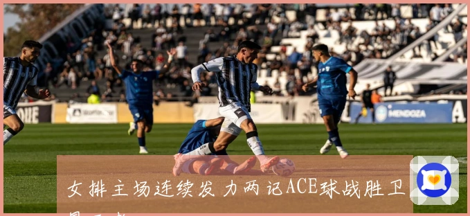 女排主场连续发力两记ACE球战胜卫冕王者