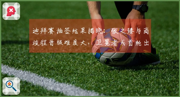 迪拜赛抽签结果揭晓：张之臻与商竣程晋级难度大，卫冕者或首轮出局！