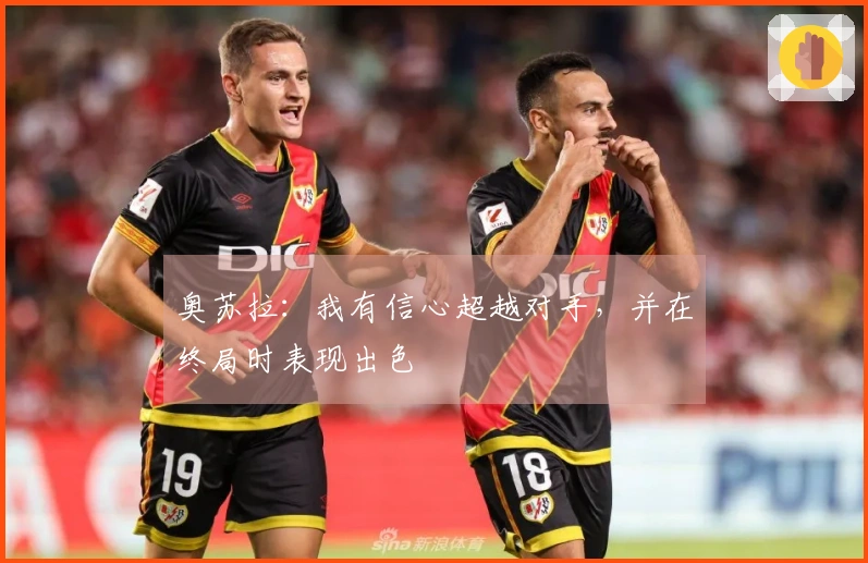 奥苏拉：我有信心超越对手，并在终局时表现出色
