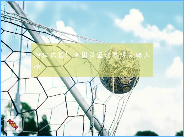 神秘武器！中国男篮的首席关键人物