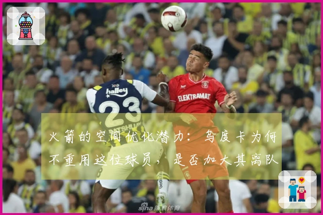 火箭的空间优化潜力：乌度卡为何不重用这位球员，是否加大其离队风险？