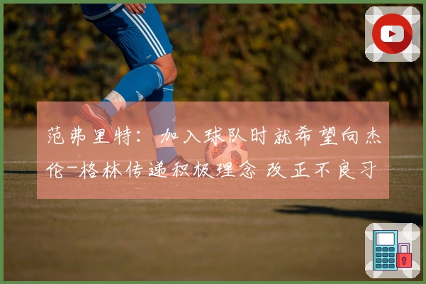 范弗里特：加入球队时就希望向杰伦-格林传递积极理念 改正不良习惯