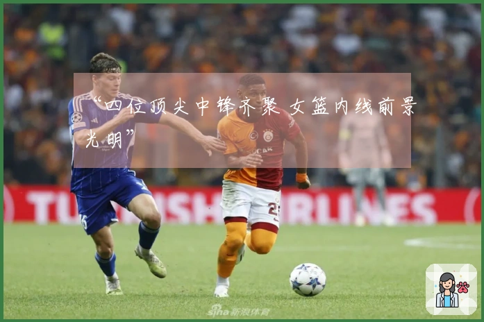 “四位顶尖中锋齐聚 女篮内线前景光明”