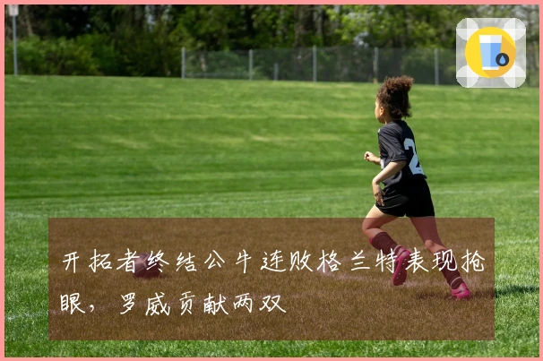 开拓者终结公牛连败格兰特表现抢眼，罗威贡献两双