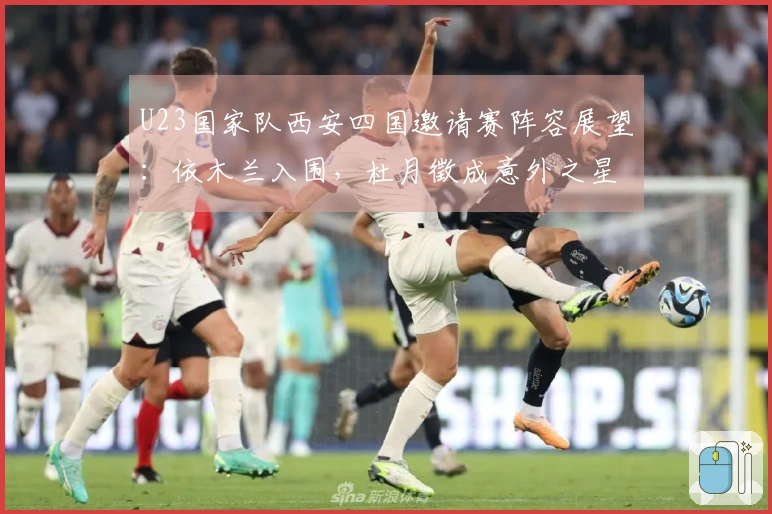 U23国家队西安四国邀请赛阵容展望：依木兰入围，杜月徵成意外之星
